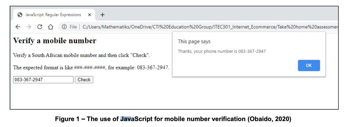 JavaScript: Regular Expressions
+
O File | C:/Users/Mathematiks/OneDrive/CTI%20Education%20Group/ITEC301_Internet_Ecommerce/Take%20home%20assessmer
Verify a mobile number
This page says
Thanks, your phone number is 083-367-2947
Verify a South African mobile number and then click "Check".
OK
The expected format is like ###-###-###, for example: 083-367-2947.
083-367-2947
Check
Figure 1- The use of JavaScript for mobile number verification (Obaido, 2020)
