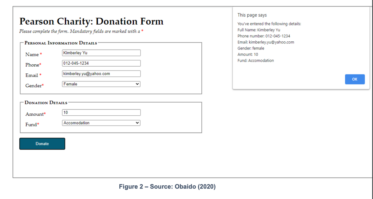 This page says
Pearson Charity: Donation Form
You've entered the following details:
Full Name: Kimberley Yu
Please complete the form. Mandatory fields are marked with a *
Phone number: 012-045-1234
PERSONAL INFORMATION DETAILS
Email: kimberley.yu@yahoo.com
Gender: female
Name *
Kimberley Yu
Amount: 10
Fund: Accomodation
012-045-1234
Phone*
Email *
kimberley.yu@yahoo.com
OK
Gender*
Female
DONATION DETAILS
10
Amount*
Fund*
Accomodation
Donate
Figure 2 - Source: Obaido (2020)
