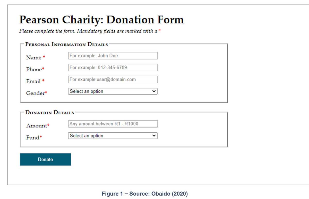 Pearson Charity: Donation Form
Please complete the form. Mandatory fields are marked with a *
PERSONAL INFORMATION DETAILS
Name *
For example: John Doe
Phone*
For example: 012-345-6789
Email *
For example:user@domain.com
Gender*
Select an option
DONATION DETAILS
Amount*
Any amount between R1 - R1000
Select an option
Fund*
Donate
Figure 1- Source: Obaido (2020)
