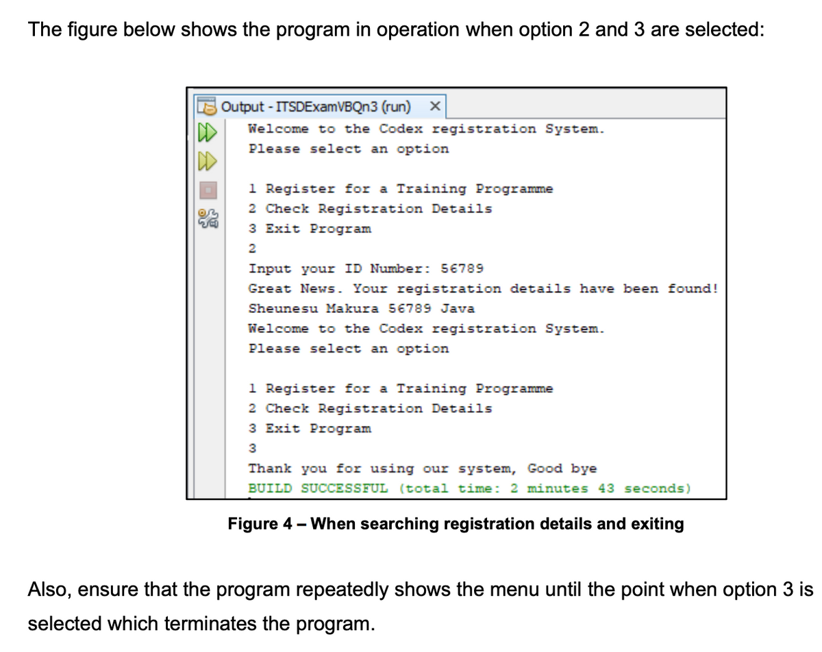 The figure below shows the program in operation when option 2 and 3 are selected:
Output - ITSDExamVBQn3 (run) X
Welcome to the Codex registration System.
Please select an option
DD
1 Register for a Training Programme
2 Check Registration Details
3 Exit Program
Input your ID Number: 56789
Great News. Your registration de
ails
en found!
Sheunesu Makura 56789 Java
Welcome to the Codex registration System.
Please select an option
1 Register for a Training Programme
2 Check Registration Details
3 Exit Program
3
Thank you for using our system, Good bye
BUILD SUCCESSFUL (total time: 2 minutes 43 seconds)
Figure
- When searching registration details and exiting
Also, ensure that the program repeatedly shows the menu until the point when option 3 is
selected which terminates the program.
