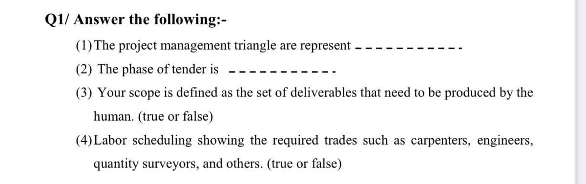 Q1/ Answer the following:-
(1)The project management triangle are represent
(2) The phase of tender is
(3) Your scope is defined as the set of deliverables that need to be produced by the
human. (true or false)
(4) Labor scheduling showing the required trades such as carpenters, engineers,
quantity surveyors, and others. (true or false)
