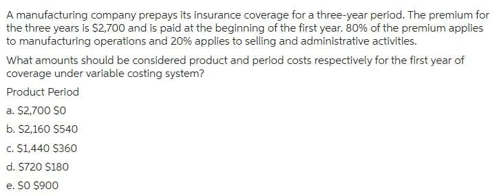 A manufacturing company prepays its insurance coverage for a three-year period. The premium for
the three years is $2,700 and is paid at the beginning of the first year. 80% of the premium applies
to manufacturing operations and 20% applies to selling and administrative activities.
What amounts should be considered product and period costs respectively for the first year of
coverage under variable costing system?
Product Period
a. $2,700 $0
b. $2,160 $540
c. $1,440 $360
d. $720 $180
e. $0 $900