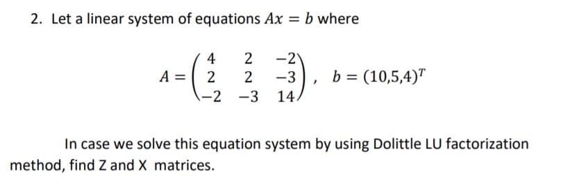 2. Let a linear system of equations Ax = b where
4
2
-2
A = 2
-3
b = (10,5,4)"
-2 -3
14,
In case we solve this equation system by using Dolittle LU factorization
method, find Z and X matrices.
