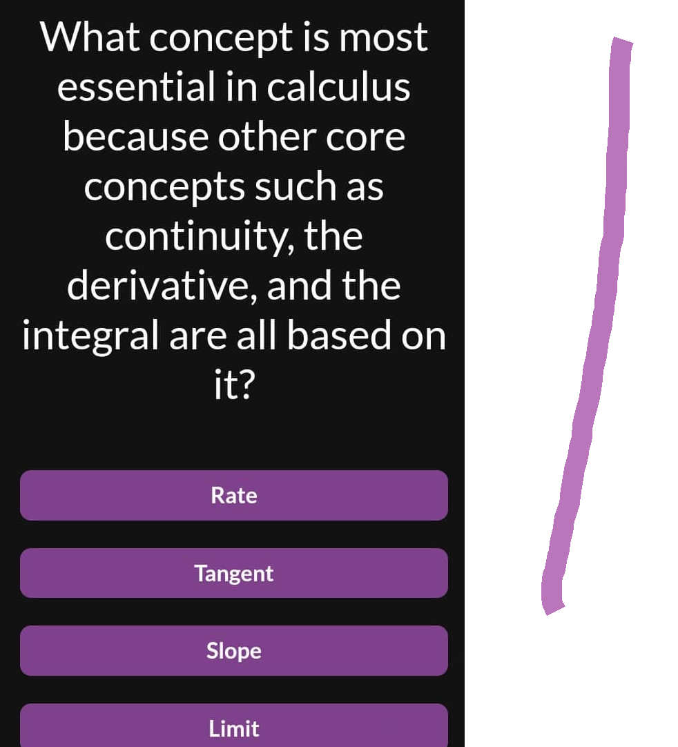 What concept is most
essential in calculus
because other core
concepts such as
continuity, the
derivative, and the
integral are all based on
it?
Rate
Tangent
Slope
Limit