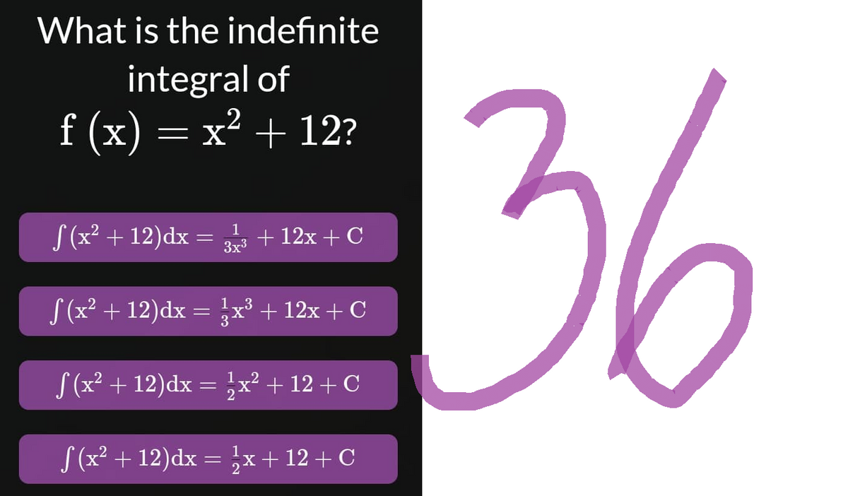 What is the indefinite
integral of
f (x) = x² + 12?
f (x² + 12)dx = 3x3 + 12x + C
1
3x³
f (x² + 12)dx= 3x³ + 12x + C
f (x² +12)dx = ¹x² + 12 + C
S (x² +12)dx = ½x+12 + C
36