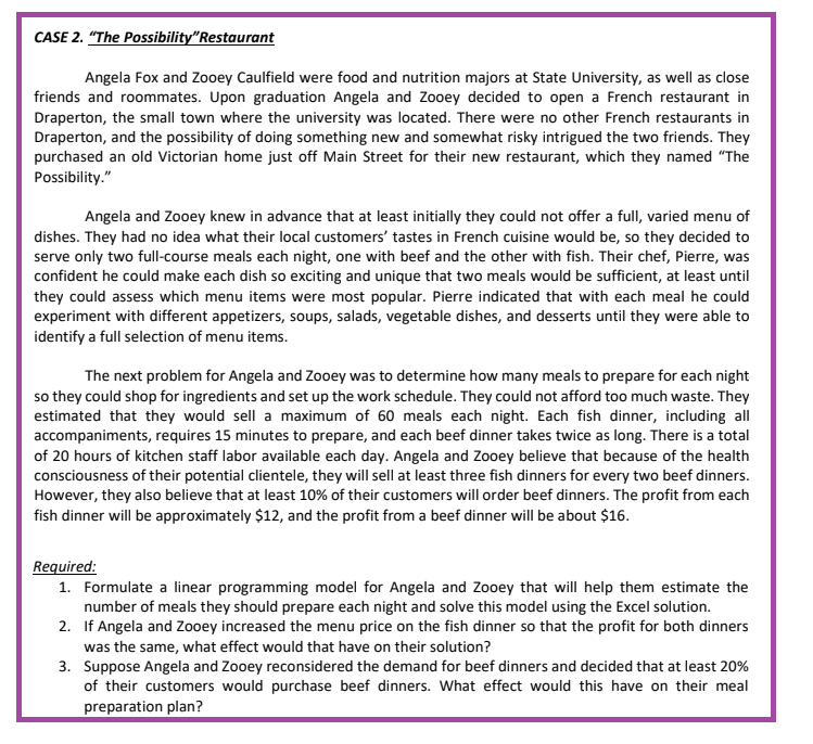 CASE 2. "The Possibility"Restaurant
Angela Fox and Zooey Caulfield were food and nutrition majors at State University, as well as close
friends and roommates. Upon graduation Angela and Zooey decided to open a French restaurant in
Draperton, the small town where the university was located. There were no other French restaurants in
Draperton, and the possibility of doing something new and somewhat risky intrigued the two friends. They
purchased an old Victorian home just off Main Street for their new restaurant, which they named "The
Possibility."
Angela and Zooey knew in advance that at least initially they could not offer a full, varied menu of
dishes. They had no idea what their local customers' tastes in French cuisine would be, so they decided to
serve only two full-course meals each night, one with beef and the other with fish. Their chef, Pierre, was
confident he could make each dish so exciting and unique that two meals would be sufficient, at least until
they could assess which menu items were most popular. Pierre indicated that with each meal he could
experiment with different appetizers, soups, salads, vegetable dishes, and desserts until they were able to
identify a full selection of menu items.
The next problem for Angela and Zooey was to determine how many meals to prepare for each night
so they could shop for ingredients and set up the work schedule. They could not afford too much waste. They
estimated that they would sell a maximum of 60 meals each night. Each fish dinner, including all
accompaniments, requires 15 minutes to prepare, and each beef dinner takes twice as long. There is a total
of 20 hours of kitchen staff labor available each day. Angela and Zooey believe that because of the health
consciousness of their potential clientele, they will sell at least three fish dinners for every two beef dinners.
However, they also believe that at least 10% of their customers will order beef dinners. The profit from each
fish dinner will be approximately $12, and the profit from a beef dinner will be about $16.
Required:
1. Formulate a linear programming model for Angela and Zooey that will help them estimate the
number of meals they should prepare each night and solve this model using the Excel solution.
2. If Angela and Zooey increased the menu price on the fish dinner so that the profit for both dinners
was the same, what effect would that have on their solution?
3. Suppose Angela and Zooey reconsidered the demand for beef dinners and decided that at least 20%
of their customers would purchase beef dinners. What effect would this have on their meal
preparation plan?