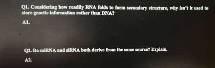 Q1. Considering how readily RNA folds to form secondary structure, why isn't it used to
store genetic information rather than DNA?
A1.
Q2. Do miRNA and siRNA both derive from the same source? Explain.
A2.
