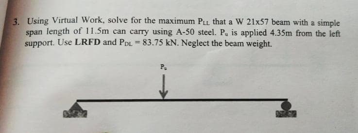 3. Using Virtual Work, solve for the maximum PLL that a W 21x57 beam with a simple
span length of 11.5m can carry using A-50 steel. Pu is applied 4.35m from the left
support. Use LRFD and PDL = 83.75 kN. Neglect the beam weight.
P.
