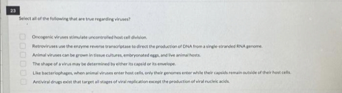 23
Select all of the following that are true regarding viruses?
Oncogenic viruses stimulate uncontrolled host cell division.
Retroviruses use the enzyme reverse transcriptase to direct the production of DNA froma single stranded RNA genome.
Animal viruses can be grown in tissue cultures, embryonated eggs, and live animal hosts.
The shape of a virus may be determined by either its capsid or its envelope.
Like bacteriophages, when animal viruses enter host cells, only their genomes enter while their capsids remain outside of their host cells.
Antiviral drugs exist that target all stages of viral replication except the production of viral nucleic acids
D00000
