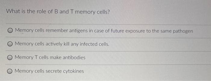 What is the role of B and T memory cells?
Memory cells remember antigens in case of future exposure to the same pathogen
Memory cells actively kill any infected cells.
Memory T cells make antibodies
Memory cells secrete cytokines
