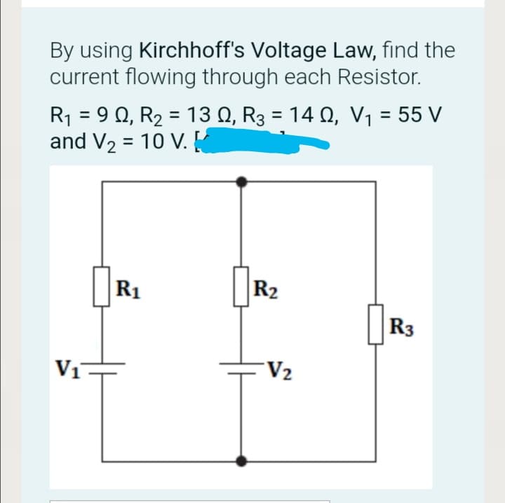 By using Kirchhoff's Voltage Law, find the
current flowing through each Resistor.
R1 = 9 0, R2 = 13 Q, R3 = 14 Q, V1 = 55 V
and V2 = 10 V. K
%3D
R1
R2
R3
V1
V2

