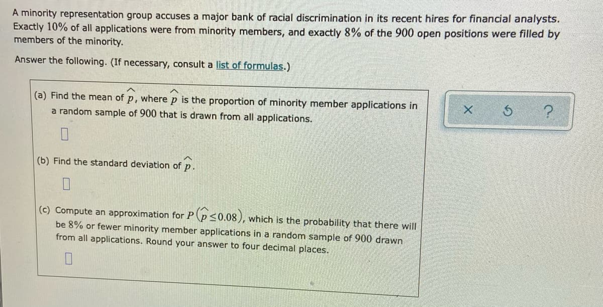 A minority representation group accuses a major bank of racial discrimination in its recent hires for financial analysts.
Exactly 10% of all applications were from minority members, and exactly 8% of the 900 open positions were filled by
members of the minority.
Answer the following. (If necessary, consult a list of formulas.)
(a) Find the mean of p, where p is the proportion of minority member applications in
a random sample of 900 that is drawn from all applications.
(b) Find the standard deviation of p.
(c) Compute an approximation for P p50.08), which is the probability that there will
be 8% or fewer minority member applications in a random sample of 900 drawn
from all applications. Round your answer to four decimal places.
