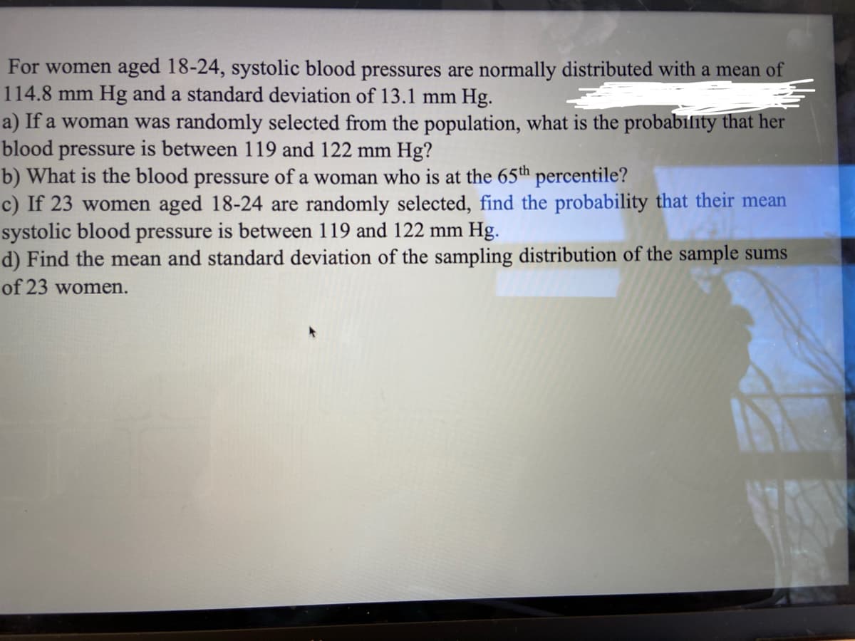 For women aged 18-24, systolic blood pressures are normally distributed with a mean of
114.8 mm Hg and a standard deviation of 13.1 mm Hg.
a) If a woman was randomly selected from the population, what is the probability that her
blood pressure is between 119 and 122 mm Hg?
b) What is the blood pressure of a woman who is at the 65th percentile?
c) If 23 women aged 18-24 are randomly selected, find the probability that their mean
systolic blood pressure is between 119 and 122 mm Hg.
d) Find the mean and standard deviation of the sampling distribution of the sample sums
of 23 women.
