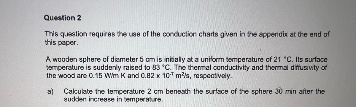 Question 2
This question requires the use of the conduction charts given in the appendix at the end of
this paper.
A wooden sphere of diameter 5 cm is initially at a uniform temperature of 21 °C. Its surface
temperature is suddenly raised to 83 °C. The thermal conductivity and thermal diffusivity of
the wood are 0.15 W/m K and 0.82 x 10-7 m²/s, respectively.
a) Calculate the temperature 2 cm beneath the surface of the sphere 30 min after the
sudden increase in temperature.