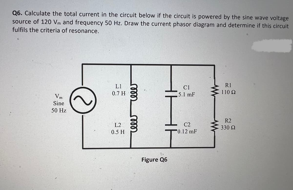 Q6. Calculate the total current in the circuit below if the circuit is powered by the sine wave voltage
source of 120 Vm and frequency 50 Hz. Draw the current phasor diagram and determine if this circuit
fulfils the criteria of resonance.
Vm
Sine
50 Hz
L1
0.7 H
L2
0.5 H
reee reeer
2
Figure Q6
C1
5.1 mF
C2
0.12 mF
R1
110 Ω
R2
330 Ω