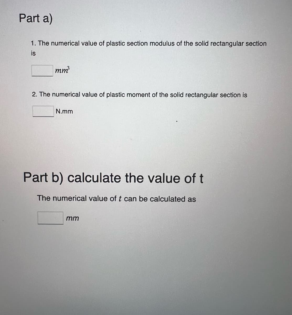 Part a)
1. The numerical value of plastic section modulus of the solid rectangular section
is
mm³
2. The numerical value of plastic moment of the solid rectangular section is
N.mm
Part b) calculate the value of t
The numerical value of t can be calculated as
mm