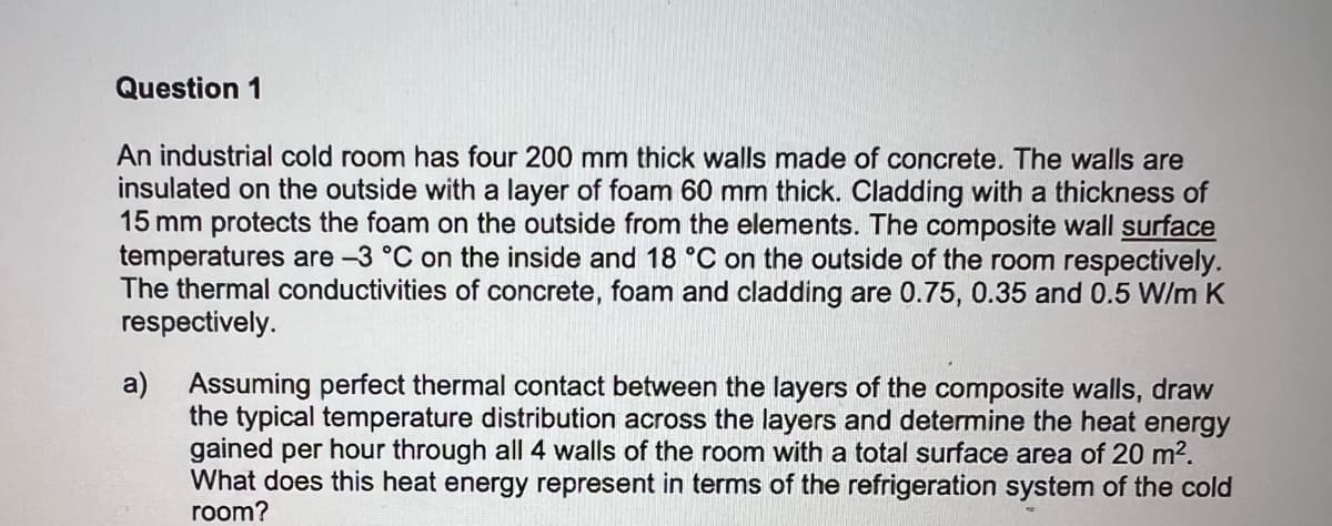 Question 1
An industrial cold room has four 200 mm thick walls made of concrete. The walls are
insulated on the outside with a layer of foam 60 mm thick. Cladding with a thickness of
15 mm protects the foam on the outside from the elements. The composite wall surface
temperatures are -3 °C on the inside and 18 °C on the outside of the room respectively.
The thermal conductivities of concrete, foam and cladding are 0.75, 0.35 and 0.5 W/m K
respectively.
a) Assuming perfect thermal contact between the layers of the composite walls, draw
the typical temperature distribution across the layers and determine the heat energy
gained per hour through all 4 walls of the room with a total surface area of 20 m².
What does this heat energy represent in terms of the refrigeration system of the cold
room?
