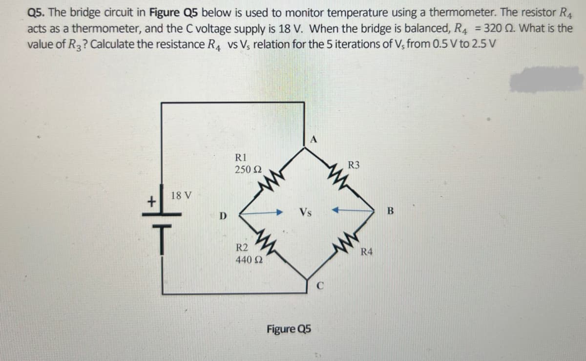 Q5. The bridge circuit in Figure Q5 below is used to monitor temperature using a thermometer. The resistor R4
acts as a thermometer, and the C voltage supply is 18 V. When the bridge is balanced, R4 = 320 02. What is the
value of R3? Calculate the resistance R4 vs Vs relation for the 5 iterations of Vs from 0.5 V to 2.5 V
18 V
T
D
R1
250 Ω
R2
440 Ω
Figure Q5
C
2
R3
R4
B