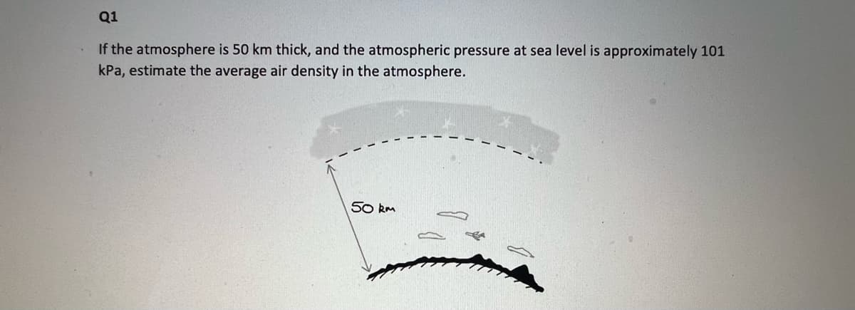 Q1
If the atmosphere is 50 km thick, and the atmospheric pressure at sea level is approximately 101
kPa, estimate the average air density in the atmosphere.
50 km