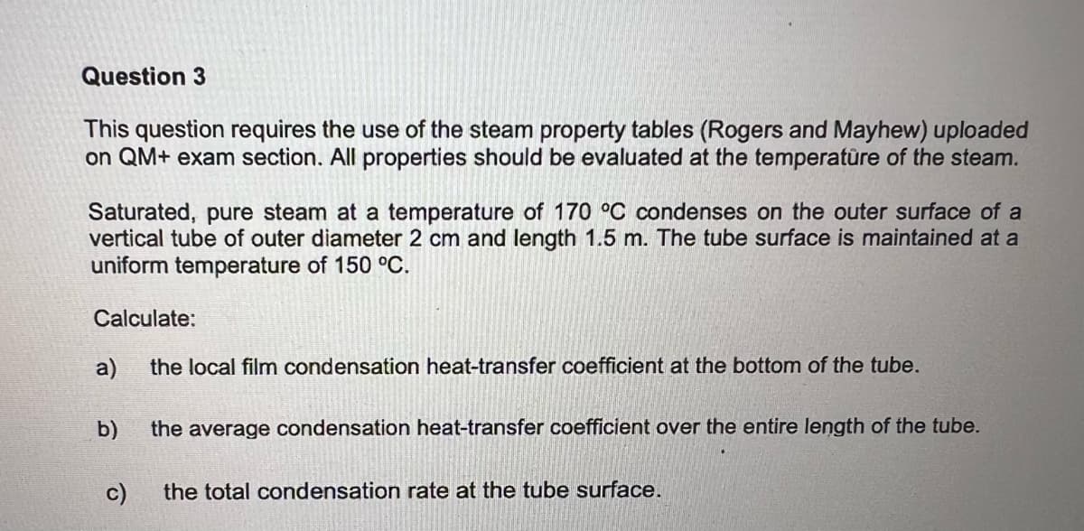 Question 3
This question requires the use of the steam property tables (Rogers and Mayhew) uploaded
on QM+ exam section. All properties should be evaluated at the temperature of the steam.
Saturated, pure steam at a temperature of 170 °C condenses on the outer surface of a
vertical tube of outer diameter 2 cm and length 1.5 m. The tube surface is maintained at a
uniform temperature of 150 °C.
Calculate:
a)
the local film condensation heat-transfer coefficient at the bottom of the tube.
b) the average condensation heat-transfer coefficient over the entire length of the tube.
c)
the total condensation rate at the tube surface.
