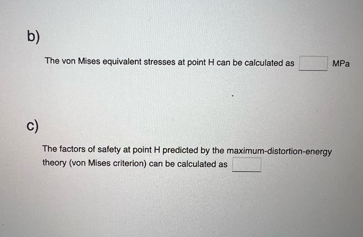 b)
The von Mises equivalent stresses at point H can be calculated as
c)
The factors of safety at point H predicted by the maximum-distortion-energy
theory (von Mises criterion) can be calculated as
MPa
