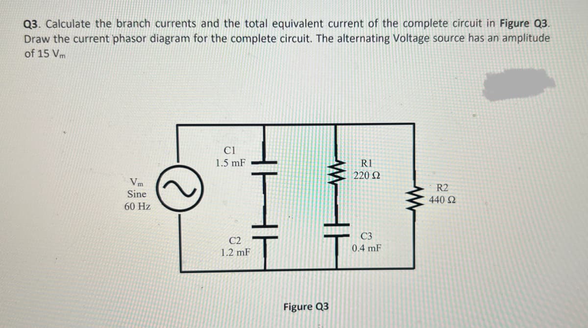 Q3. Calculate the branch currents and the total equivalent current of the complete circuit in Figure Q3.
Draw the current phasor diagram for the complete circuit. The alternating Voltage source has an amplitude
of 15 Vm
Vm
Sine
60 Hz
Cl
1.5 mF
C2
1.2 mF
WH
Figure Q3
R1
220 Ω
C3
0.4 mF
ww
R2
440 S2