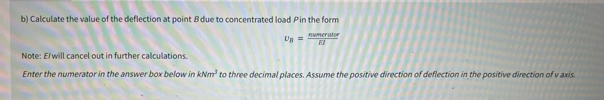 b) Calculate the value of the deflection at point B due to concentrated load P in the form
numerator
EI
UB =
Note: E/will cancel out in further calculations.
Enter the numerator in the answer box below in kNm³ to three decimal places. Assume the positive direction of deflection in the positive direction of v axis.