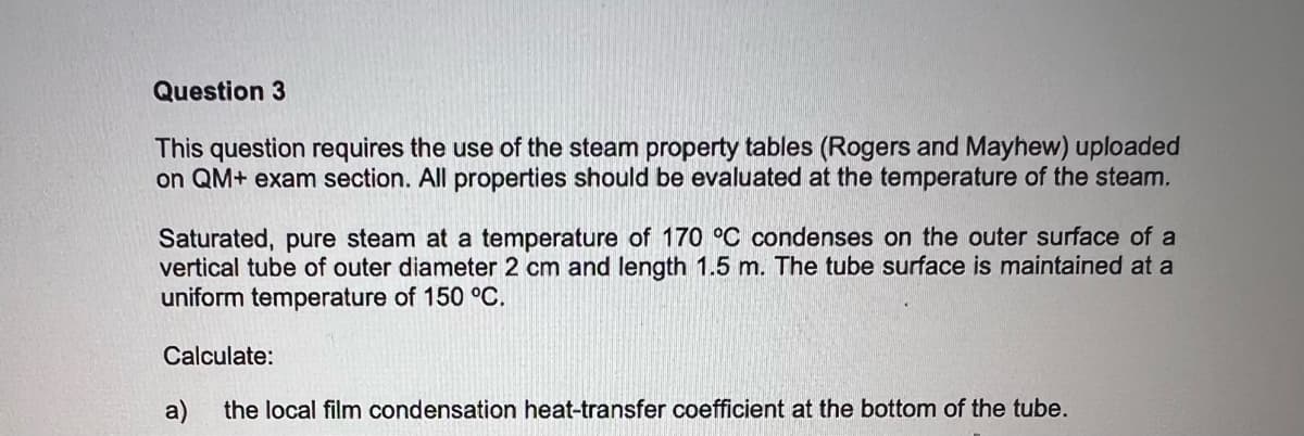 Question 3
This question requires the use of the steam property tables (Rogers and Mayhew) uploaded
on QM+ exam section. All properties should be evaluated at the temperature of the steam.
Saturated, pure steam at a temperature of 170 °C condenses on the outer surface of a
vertical tube of outer diameter 2 cm and length 1.5 m. The tube surface is maintained at a
uniform temperature of 150 °C.
Calculate:
the local film condensation heat-transfer coefficient at the bottom of the tube.
a)