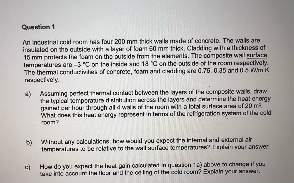 Question 1
An industrial cold room has four 200 mm thick walls made of concrete. The walls are
insulated on the outside with a layer of foam 60 mm thick. Cladding with a thickness of
15 mm protects the foam on the outside from the elements. The composite wall surface
temperatures are -3 °C on the inside and 18 °C on the outside of the room respectively.
The thermal conductivities of concrete, foam and cladding are 0.75, 0.35 and 0.5 W/m K
respectively.
a) Assuming perfect thermal contact between the layers of the composite walls, draw
the typical temperature distribution across the layers and determine the heat energy
gained per hour through all 4 walls of the room with a total surface area of 20 m².
What does this heat energy represent in terms of the refrigeration system of the cold
room?
b)
c)
Without any
calculations, how would you expect the internal and external air
temperatures to be relative to the wall surface temperatures? Explain your answer.
How do you expect the heat gain calculated in question 1a) above to change if you
take into account the floor and the ceiling of the cold room? Explain your answer.