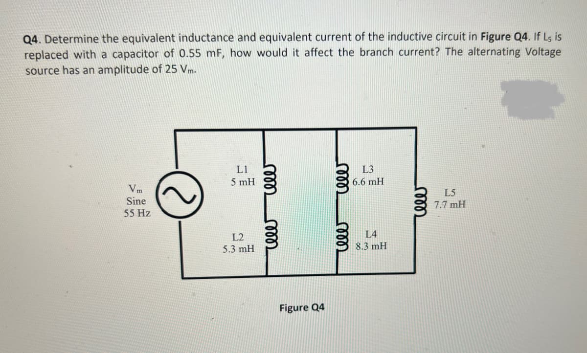 Q4. Determine the equivalent inductance and equivalent current of the inductive circuit in Figure Q4. If Ls is
replaced with a capacitor of 0.55 mF, how would it affect the branch current? The alternating Voltage
source has an amplitude of 25 Vm.
Vm
Sine
55 Hz
L1
5 mH
L2
5.3 mH
rele
cele
Figure Q4
000
ele
L3
6.6 mH
L4
8.3 mH
cele
L5
7.7 mH