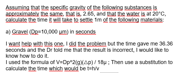 www
Assuming that the specific gravity of the following substances is
approximately the same, that is, 2.65, and that the water is at 20°C,
calculate the time it will take to settle 1m of the following materials:
a) Gravel (Dp=10,000 μm) in seconds
wwwwwwwww
I want help with this one, I did the problem but the time gave me 36.36
seconds and the Dr told me that the result is incorrect, I would like to
know how to do it.
I used the formula of V=Dp^2(g)(Ap) / 18µ; Then use a substitution to
calculate the time which would be t=h/v