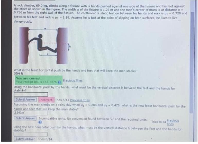 A rock climber, 69.0 kg, dimbs along a fissure with is hands pushed against one side of the fissure and his feet against
the other as shown in the figure. The width w of the fissure is 1.26 m and the man's center of mass is at distance x=
0.756 m from the night wall of the fissure. The coefficient of static friction between his hands and rock is p - 0.720 and
between his feet and rock is uz - 1.19. Assume he is just at the point of slipping on both surfaces, he likes to live
dangerously.
What is the least honzontal push by the hands and feet that will keep the man stable?
354 N
You are correct.
Your receipt no.is 167-5276
Using the honzontal push by the hands, what must be the vertical distance h between the feet and the hands for
Previous Tries
stability?
Submit Answer Incorrect. Thes 5/14 Previous Thes
Assuming the man climbs on a rainy day when u - 0.288 and ug- 0.476, what is the new least horizontal push by the
hands'and feet that will keep the man stable?
2943m
Submit Aniswer Incompatible units. No conversion found between
and the required units.
Tries 0/14 Previous
Ines
Using the new honzontal push by the hands, what must be the vertical distance h between the feet and the hands for
stability?
Submit Answer Tries 0/14
