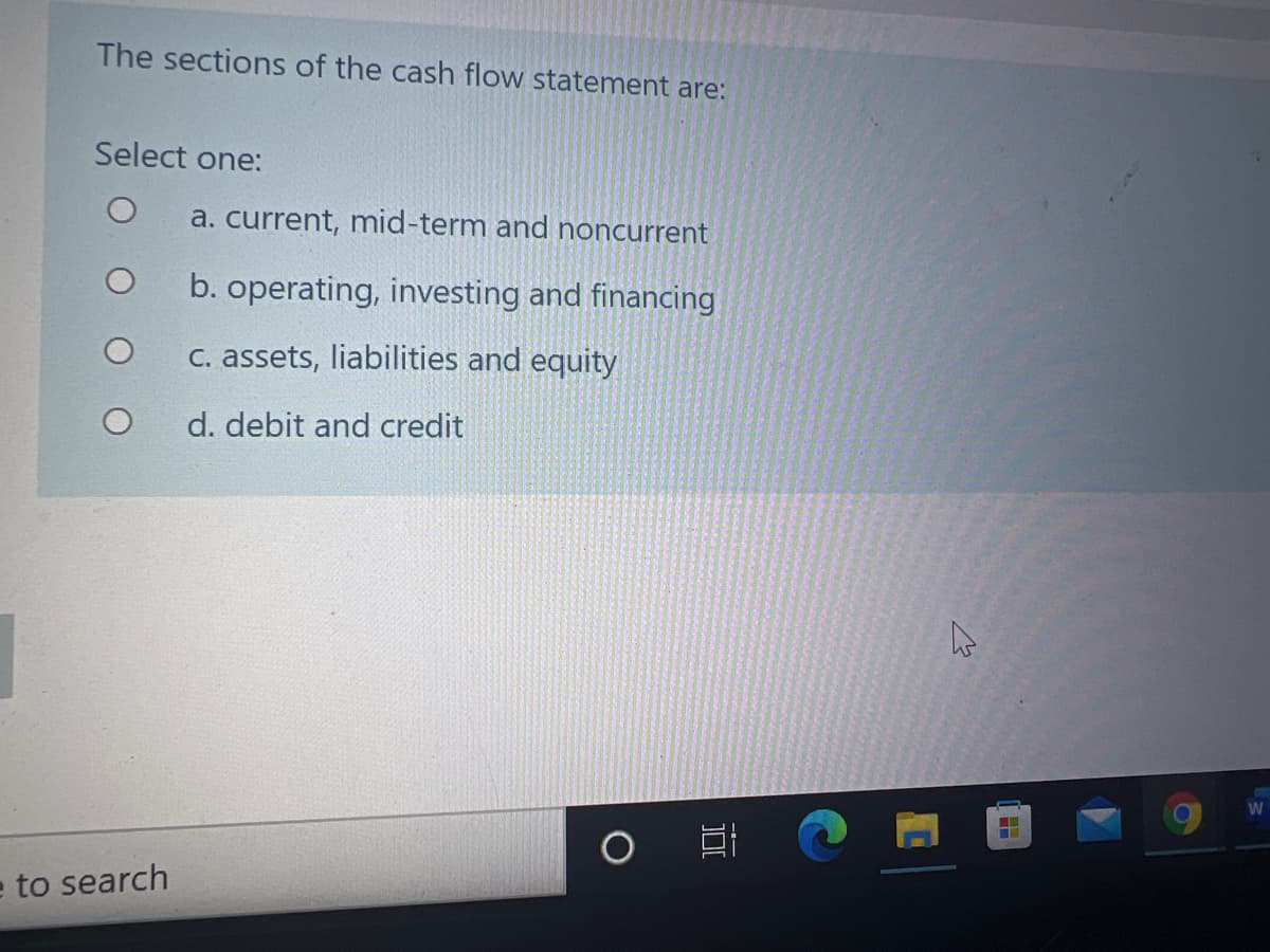The sections of the cash flow statement are:
Select one:
a. current, mid-term and noncurrent
b. operating, investing and financing
C. assets, liabilities and equity
d. debit and credit
W
e to search
