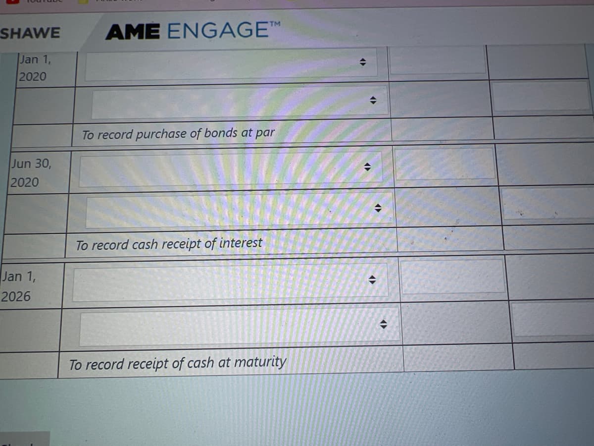 SHAWE
AME ENGAGE™
Jan 1,
2020
To record purchase of bonds at par
Jun 30,
2020
To record cash receipt of interest
Jan 1,
2026
To record receipt of cash at maturity
