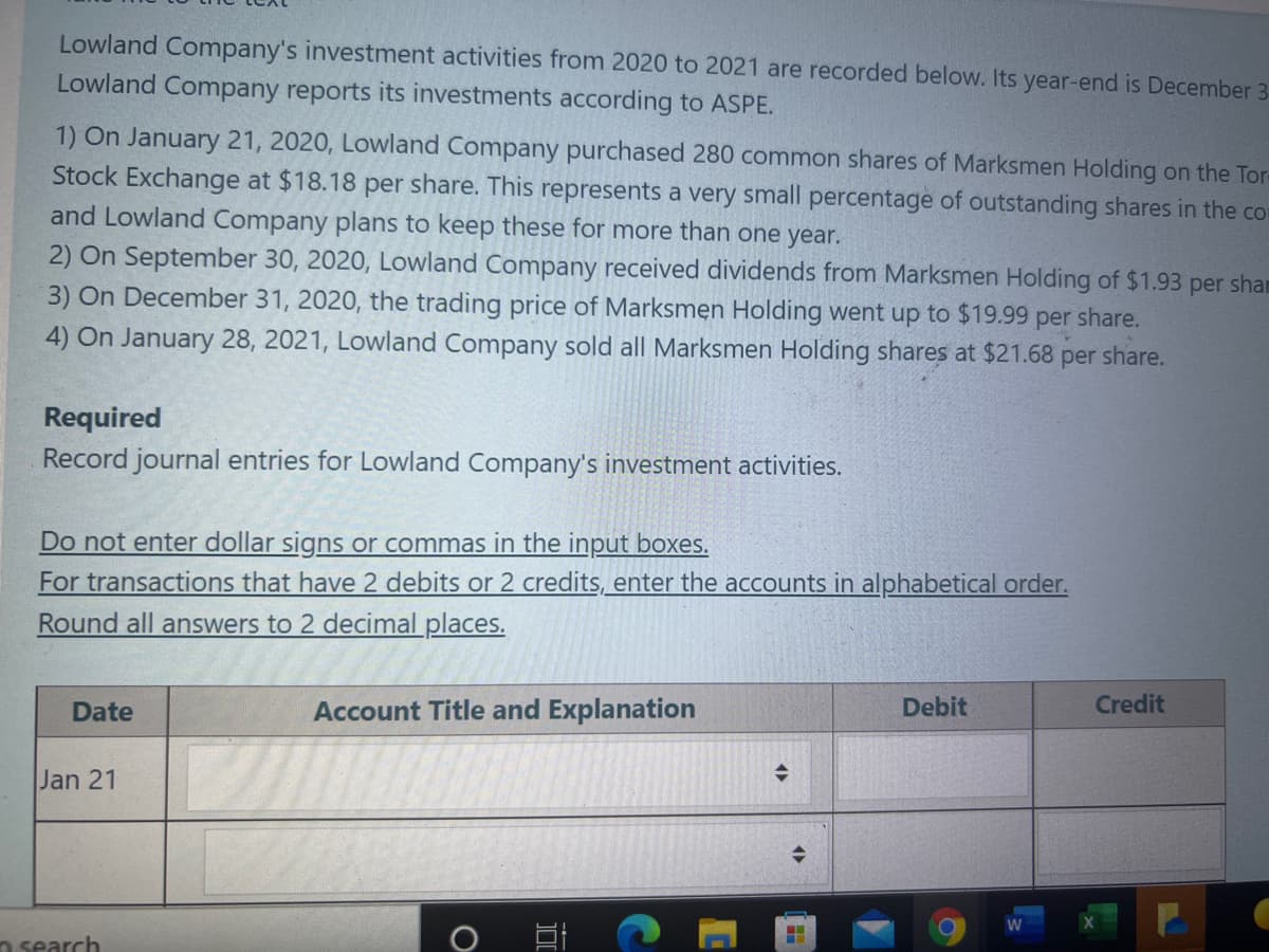 Lowland Company's investment activities from 2020 to 2021 are recorded below. Its year-end is December 3
Lowland Company reports its investments according to ASPE.
1) On January 21, 2020, Lowland Company purchased 280 common shares of Marksmen Holding on the Tore
Stock Exchange at $18.18 per share. This represents a very small percentage of outstanding shares in the co
and Lowland Company plans to keep these for more than one year.
2) On September 30, 2020, Lowland Company received dividends from Marksmen Holding of $1.93 per sham
3) On December 31, 2020, the trading price of Marksmen Holding went up to $19.99 per share.
4) On January 28, 2021, Lowland Company sold all Marksmen Holding shares at $21.68 per share.
Required
Record journal entries for Lowland Company's investment activities.
Do not enter dollar signs or commas in the input boxes.
For transactions that have 2 debits or 2 credits, enter the accounts in alphabetical order.
Round all answers to 2 decimal places.
Date
Account Title and Explanation
Debit
Credit
Jan 21
n search
