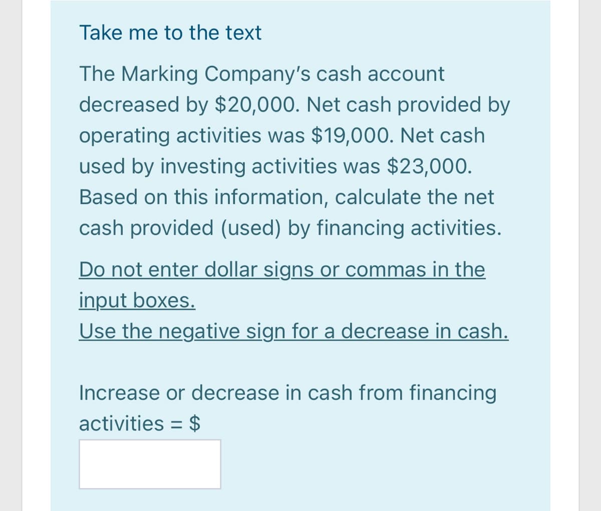 Take me to the text
The Marking Company's cash account
decreased by $20,000. Net cash provided by
operating activities was $19,000. Net cash
used by investing activities was $23,000.
Based on this information, calculate the net
cash provided (used) by financing activities.
Do not enter dollar signs or commas in the
input boxes.
Use the negative sign for a decrease in cash.
Increase or decrease in cash from financing
activities = $
