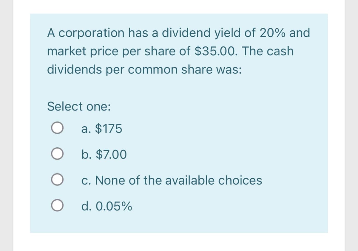 A corporation has a dividend yield of 20% and
market price per share of $35.00. The cash
dividends per common share was:
Select one:
a. $175
b. $7.00
c. None of the available choices
d. 0.05%
