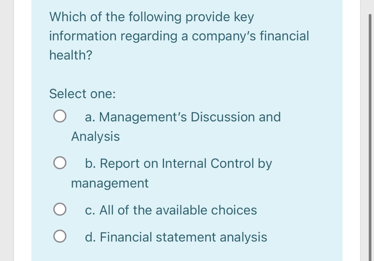 Which of the following provide key
information regarding a company's financial
health?
Select one:
a. Management's Discussion and
Analysis
b. Report on Internal Control by
management
c. All of the available choices
d. Financial statement analysis
