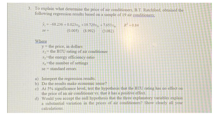 3. To explain what determine the price of air conditioners, B.T. Ratchford, obtained the
following regression results based on a sample of 19 air conditioners:
R²=0.84
y=-68.236 +0.023x, +19.729x3, +7.653x
(0.005) (8.992) (3.082)
se=
Where
y the price, in dollars
x2= the BTU rating of air conditioner
x3 the energy efficiency ratio
x, the number of settings
se standard errors
a) Interpret the regression results.
b) Do the results make economic sense?
c)
At 5% significance level, test the hypothesis that the BTU rating has no effect on
the price of an air conditioner vs. that it has a positive effect.
d) Would you accept the null hypothesis that the three explanatory variables explain
a substantial variation in the prices of air conditioners? Show clearly all your
calculations.