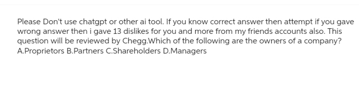Please Don't use chatgpt or other ai tool. If you know correct answer then attempt if you gave
wrong answer then i gave 13 dislikes for you and more from my friends accounts also. This
question will be reviewed by Chegg.Which of the following are the owners of a company?
A.Proprietors B.Partners C.Shareholders D.Managers