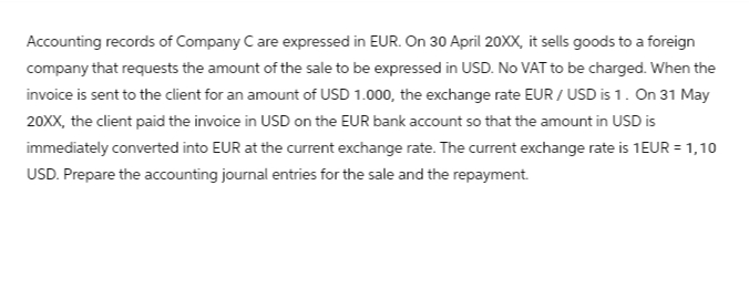 Accounting records of Company C are expressed in EUR. On 30 April 20XX, it sells goods to a foreign
company that requests the amount of the sale to be expressed in USD. No VAT to be charged. When the
invoice is sent to the client for an amount of USD 1.000, the exchange rate EUR / USD is 1. On 31 May
20XX, the client paid the invoice in USD on the EUR bank account so that the amount in USD is
immediately converted into EUR at the current exchange rate. The current exchange rate is 1EUR = 1,10
USD. Prepare the accounting journal entries for the sale and the repayment.