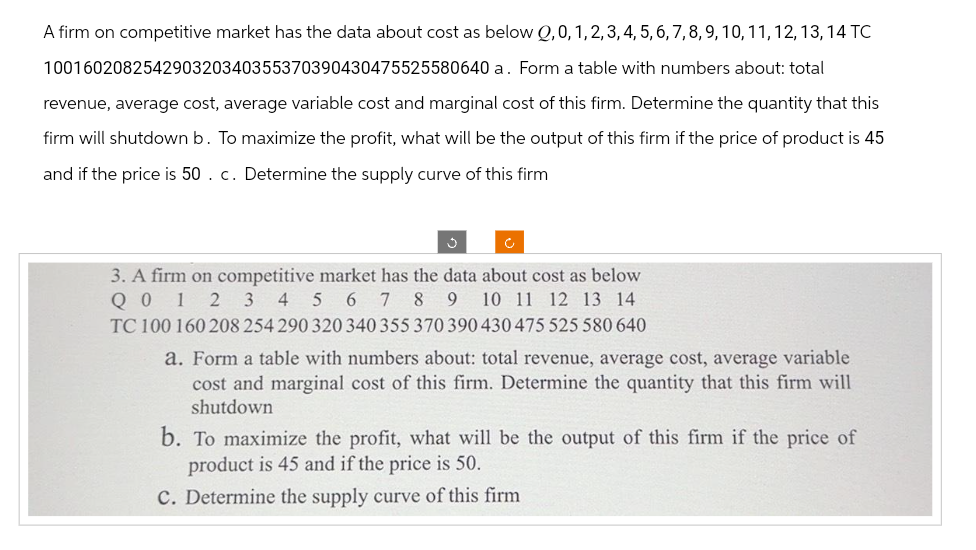 A firm on competitive market has the data about cost as below Q,0, 1, 2, 3, 4, 5, 6, 7, 8, 9, 10, 11, 12, 13, 14 TC
100160208254290320340355370390430475525580640 a. Form a table with numbers about: total
revenue, average cost, average variable cost and marginal cost of this firm. Determine the quantity that this
firm will shutdown b. To maximize the profit, what will be the output of this firm if the price of product is 45
and if the price is 50. c. Determine the supply curve of this firm
3. A firm on competitive market has the data about cost as below
Q 0 1 2 3 4 5 6 7 8 9 10 11 12 13 14
TC 100 160 208 254 290 320 340 355 370 390 430 475 525 580 640
a. Form a table with numbers about: total revenue, average cost, average variable
cost and marginal cost of this firm. Determine the quantity that this firm will
shutdown
b. To maximize the profit, what will be the output of this firm if the price of
product is 45 and if the price is 50.
C. Determine the supply curve of this firm