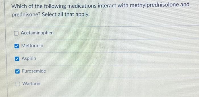 Which of the following medications interact with methylprednisolone and
prednisone? Select all that apply.
Acetaminophen
Metformin
Aspirin
Furosemide
Warfarin