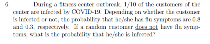 6.
During a fitness center outbreak, 1/10 of the customers of the
center are infected by COVID-19. Depending on whether the customer
is infected or not, the probability that he/she has flu symptoms are 0.8
and 0.3, respectively. If a random customer does not have flu symp-
toms, what is the probability that he/she is infected?
