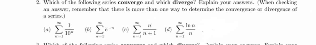 2. Which of the following series converge and which diverge? Explain your answers. (When checking
an answer, remember that there is more than one way to determine the convergence or divergence of
a series.)
1
Inn
(a)
() Σ
(c) E
(d)
e-n
10"
n+1
n=1
n
n=1
n=1
n=1
Which
f th
fol
diuongo?
