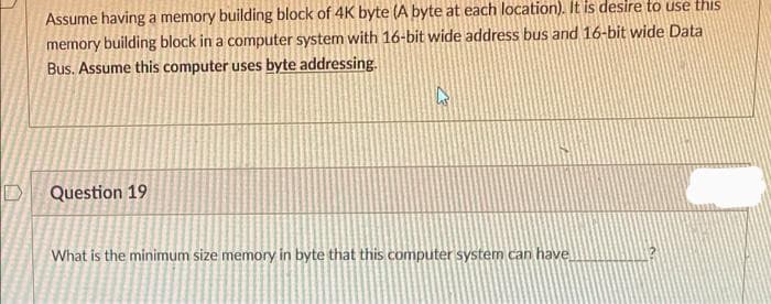 Assume having a memory building block of 4K byte (A byte at each location). It is desire to use this
memory building block in a computer system with 16-bit wide address bus and 16-bit wide Data
Bus. Assume this computer uses byte addressing.
D
Question 19
What is the minimum size memory in byte that this computer system can have