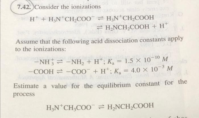 7.42. Consider the ionizations of life tud invig
H + H₂N*CH₂COOH₂N+CH₂COOH
H₂NCH₂COOH + H+
Assume that the following acid dissociation constants apply
to the ionizations:
−NH j = −NH, + H*; K = 1.5 × 10-
-10 M
9000
-COOH = -COO + H+; K₂ = 4.0 × 10-³ M
Estimate a value for the equilibrium constant for the
process
H₂N CH3COOH₂NCH₂COOH