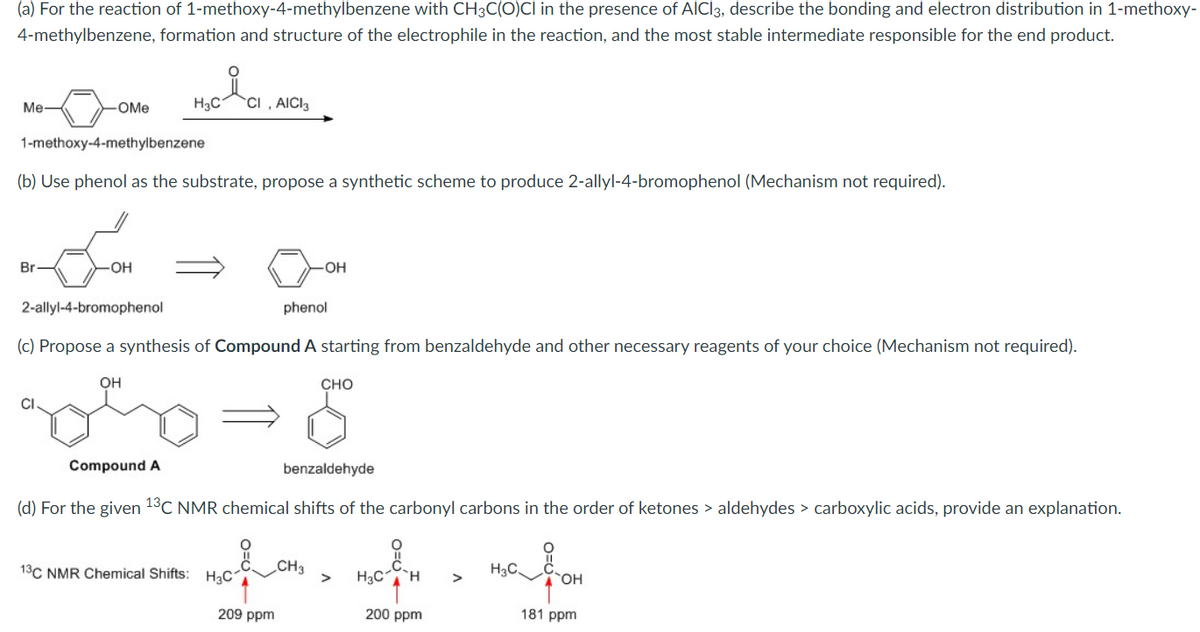 (a) For the reaction of 1-methoxy-4-methylbenzene with CH3C(O)CI in the presence of AICI3, describe the bonding and electron distribution in 1-methoxy-
4-methylbenzene, formation and structure of the electrophile in the reaction, and the most stable intermediate responsible for the end product.
i
H3C1 CI, AICI 3
Me-
-OMe
1-methoxy-4-methylbenzene
(b) Use phenol as the substrate, propose a synthetic scheme to produce 2-allyl-4-bromophenol (Mechanism not required).
Br
OH
OH
phenol
2-allyl-4-bromophenol
(c) Propose a synthesis of Compound A starting from benzaldehyde and other necessary reagents of your choice (Mechanism not required).
OH
CHO
CI.
Compound A
benzaldehyde
(d) For the given 13C NMR chemical shifts of the carbonyl carbons in the order of ketones > aldehydes > carboxylic acids, provide an explanation.
O
CH3
H3C.
13C NMR Chemical Shifts: H₂C1
H₂C H >
OH
200 ppm
181 ppm
209 ppm