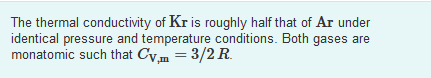 The thermal conductivity of Kr is roughly half that of Ar under
identical pressure and temperature conditions. Both gases are
monatomic such that Cv,m = 3/2 R.