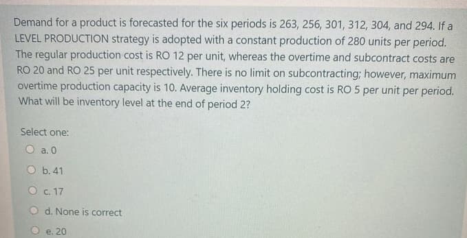 Demand for a product is forecasted for the six periods is 263, 256, 301, 312, 304, and 294. If a
LEVEL PRODUCTION strategy is adopted with a constant production of 280 units per period.
The regular production cost is RO 12 per unit, whereas the overtime and subcontract costs are
RO 20 and RO 25 per unit respectively. There is no limit on subcontracting; however, maximum
overtime production capacity is 10. Average inventory holding cost is RO 5 per unit per period.
What will be inventory level at the end of period 2?
Select one:
O a. 0
O b. 41
O c. 17
O d. None is correct
e. 20
